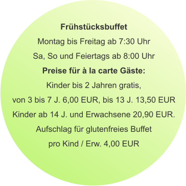 Frühstücksbuffet Montag bis Freitag ab 7:30 Uhr Sa, So und Feiertags ab 8:00 Uhr Preise für à la carte Gäste: Kinder bis 2 Jahren gratis, von 3 bis 7 J. 6,00 EUR, bis 13 J. 13,50 EUR Kinder ab 14 J. und Erwachsene 20,90 EUR. Aufschlag für glutenfreies Buffet pro Kind / Erw. 4,00 EUR