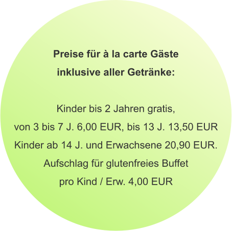Preise für à la carte Gäste inklusive aller Getränke:  Kinder bis 2 Jahren gratis, von 3 bis 7 J. 6,00 EUR, bis 13 J. 13,50 EUR Kinder ab 14 J. und Erwachsene 20,90 EUR. Aufschlag für glutenfreies Buffet pro Kind / Erw. 4,00 EUR