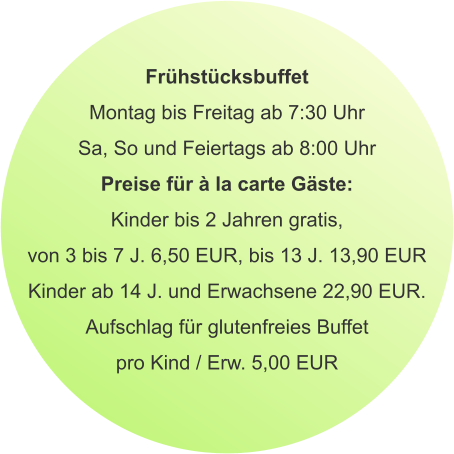 Frühstücksbuffet Montag bis Freitag ab 7:30 Uhr Sa, So und Feiertags ab 8:00 Uhr Preise für à la carte Gäste: Kinder bis 2 Jahren gratis, von 3 bis 7 J. 6,50 EUR, bis 13 J. 13,90 EUR Kinder ab 14 J. und Erwachsene 22,90 EUR. Aufschlag für glutenfreies Buffet pro Kind / Erw. 5,00 EUR