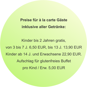 Preise für à la carte Gäste inklusive aller Getränke:  Kinder bis 2 Jahren gratis, von 3 bis 7 J. 6,50 EUR, bis 13 J. 13,90 EUR Kinder ab 14 J. und Erwachsene 22,90 EUR. Aufschlag für glutenfreies Buffet pro Kind / Erw. 5,00 EUR
